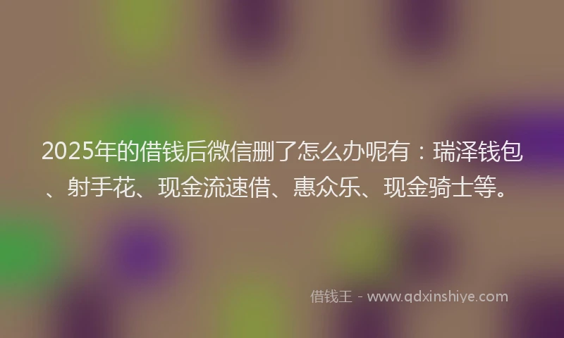 2025年的借钱后微信删了怎么办呢有：瑞泽钱包、射手花、现金流速借、惠众乐、现金骑士等。