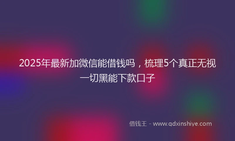 2025年最新加微信能借钱吗，梳理5个真正无视一切黑能下款口子
