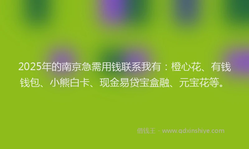 2025年的南京急需用钱联系我有：橙心花、有钱钱包、小熊白卡、现金易贷宝盒融、元宝花等。