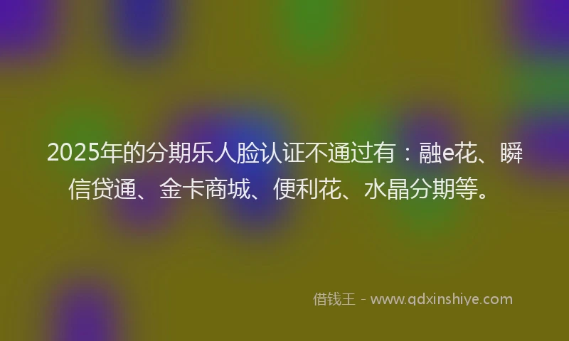 2025年的分期乐人脸认证不通过有：融e花、瞬信贷通、金卡商城、便利花、水晶分期等。