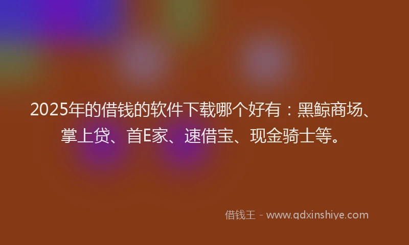 2025年的借钱的软件下载哪个好有：黑鲸商场、掌上贷、首E家、速借宝、现金骑士等。