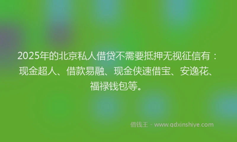 2025年的北京私人借贷不需要抵押无视征信有：现金超人、借款易融、现金侠速借宝、安逸花、福禄钱包等。