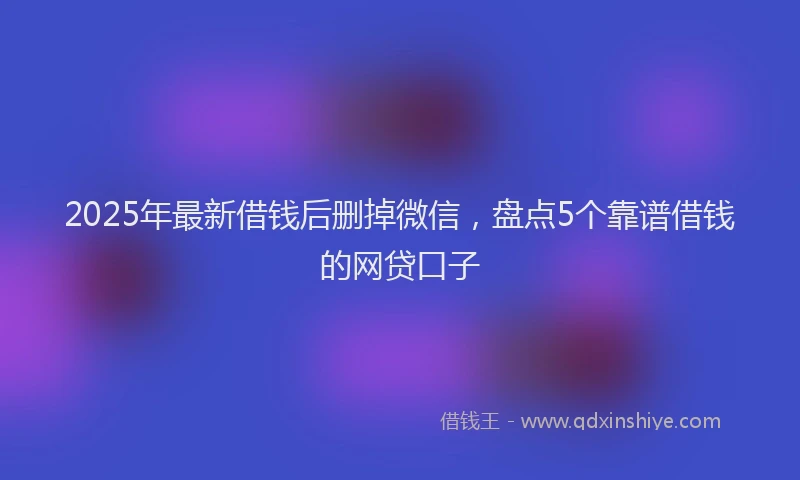 2025年最新借钱后删掉微信，盘点5个靠谱借钱的网贷口子