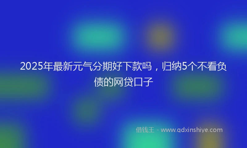 2025年最新元气分期好下款吗，归纳5个不看负债的网贷口子