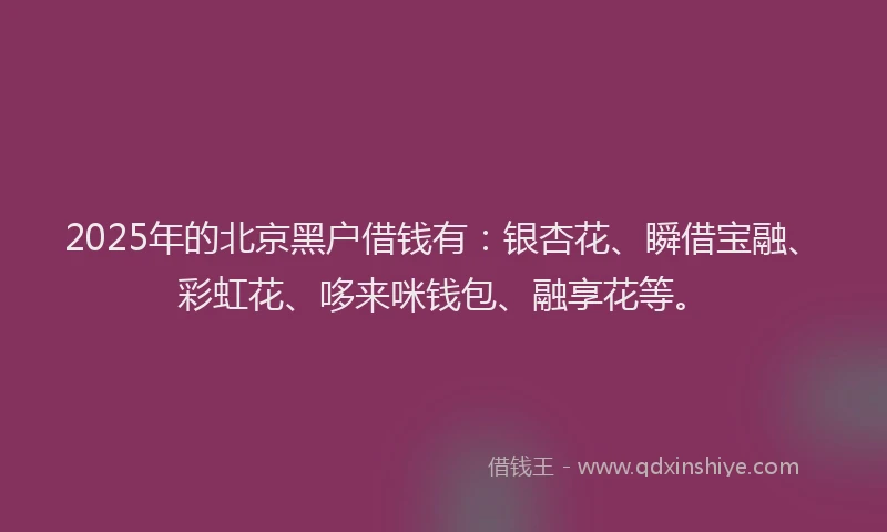 2025年的北京黑户借钱有：银杏花、瞬借宝融、彩虹花、哆来咪钱包、融享花等。