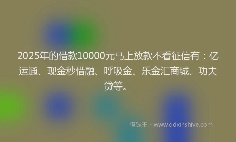 2025年的借款10000元马上放款不看征信有：亿运通、现金秒借融、呼吸金、乐金汇商城、功夫贷等。