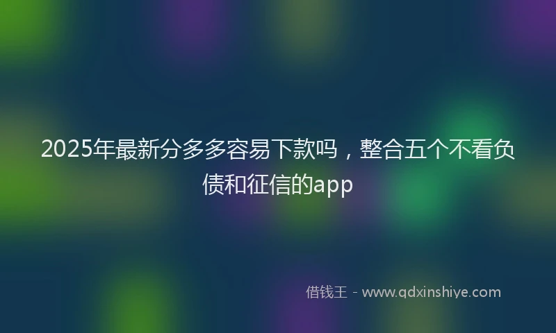 2025年最新分多多容易下款吗，整合五个不看负债和征信的app