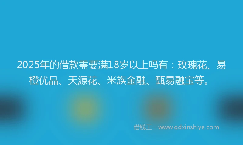 2025年的借款需要满18岁以上吗有：玫瑰花、易橙优品、天源花、米族金融、甄易融宝等。