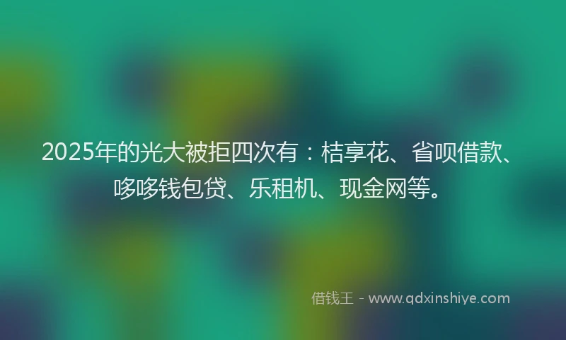 2025年的光大被拒四次有：桔享花、省呗借款、哆哆钱包贷、乐租机、现金网等。