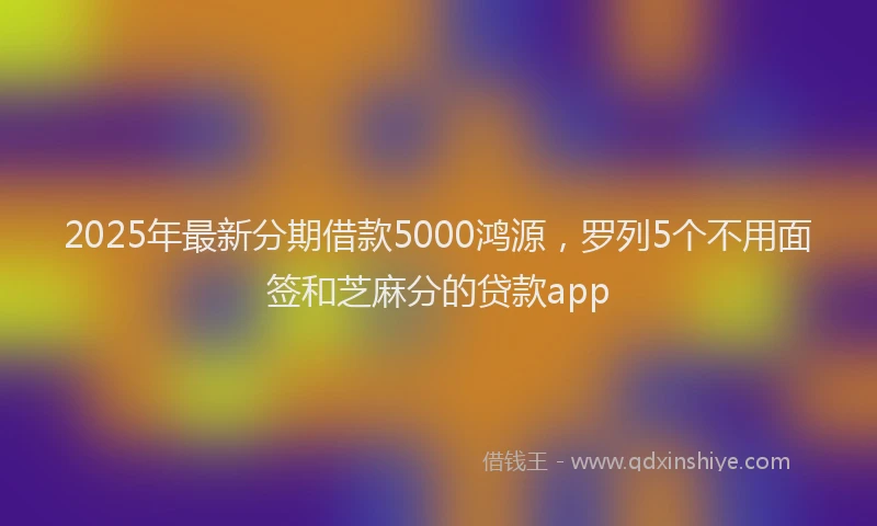 2025年最新分期借款5000鸿源，罗列5个不用面签和芝麻分的贷款app