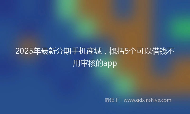 2025年最新分期手机商城，概括5个可以借钱不用审核的app
