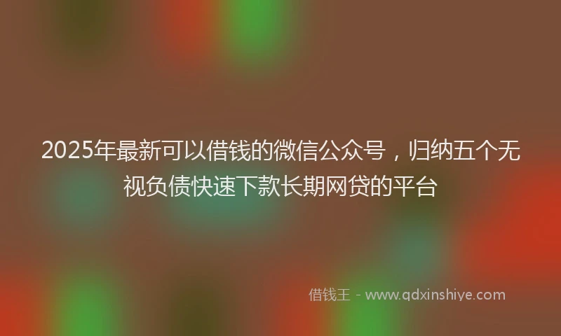 2025年最新可以借钱的微信公众号，归纳五个无视负债快速下款长期网贷的平台