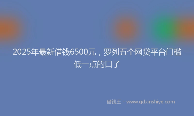 2025年最新借钱6500元，罗列五个网贷平台门槛低一点的口子