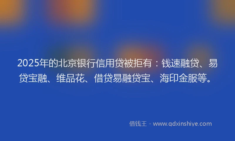 2025年的北京银行信用贷被拒有：钱速融贷、易贷宝融、维品花、借贷易融贷宝、海印金服等。