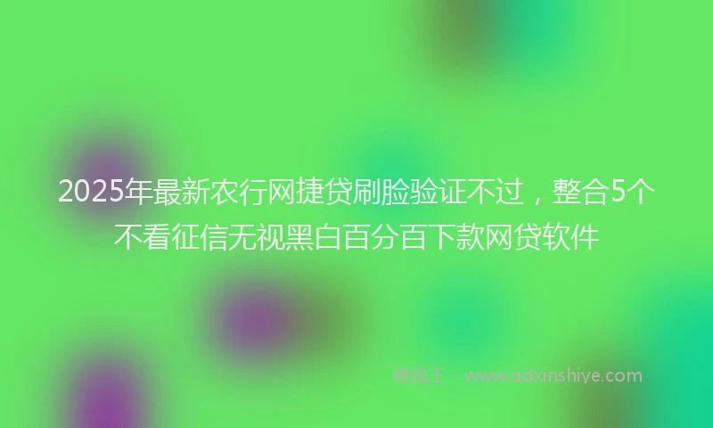 2025年最新农行网捷贷刷脸验证不过，整合5个不看征信无视黑白百分百下款网贷软件