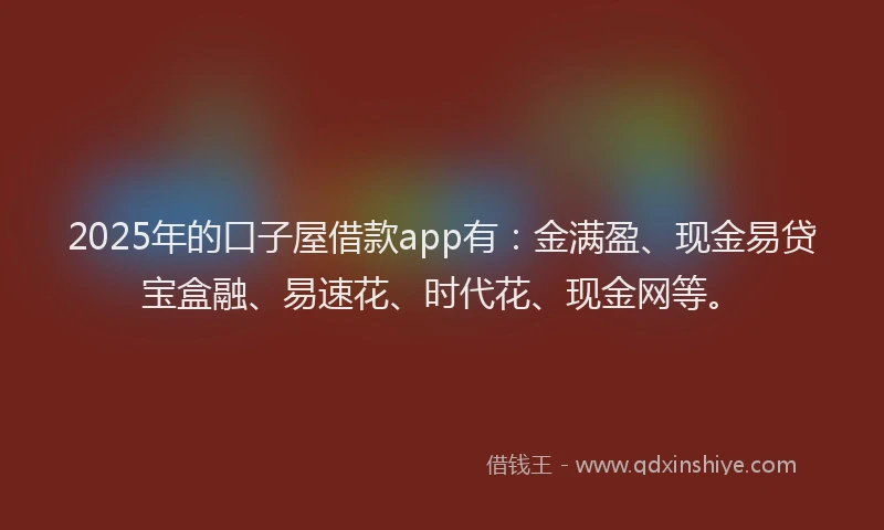 2025年的口子屋借款app有：金满盈、现金易贷宝盒融、易速花、时代花、现金网等。