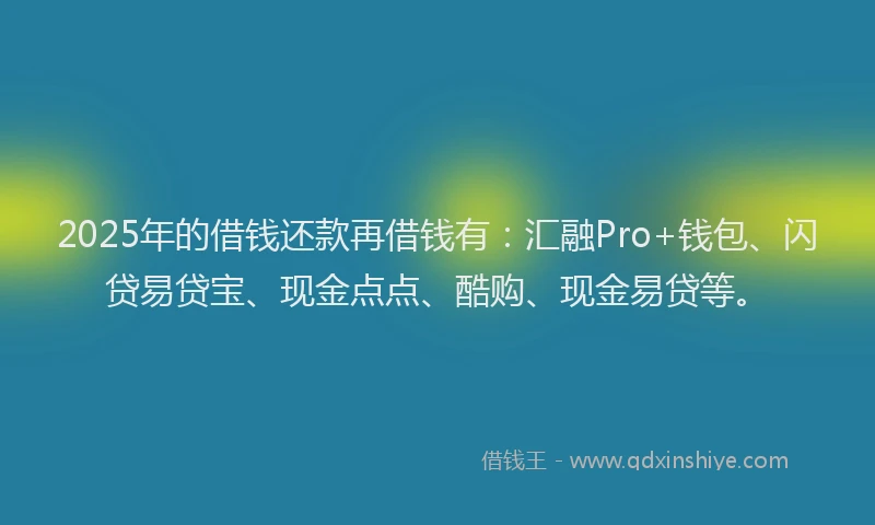 2025年的借钱还款再借钱有：汇融Pro+钱包、闪贷易贷宝、现金点点、酷购、现金易贷等。