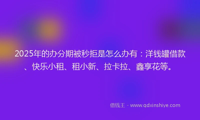 2025年的办分期被秒拒是怎么办有：洋钱罐借款、快乐小租、租小新、拉卡拉、鑫享花等。