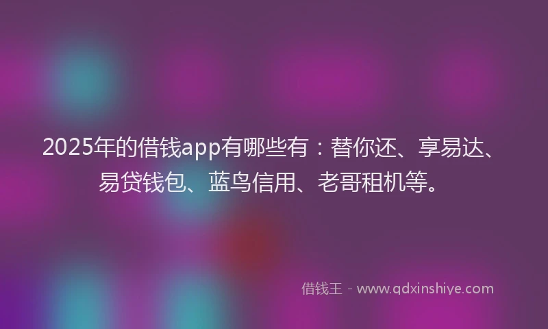 2025年的借钱app有哪些有：替你还、享易达、易贷钱包、蓝鸟信用、老哥租机等。