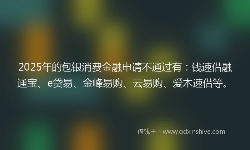 2025年的包银消费金融申请不通过有：钱速借融通宝、e贷易、金峰易购、云易购、爱木速借等。