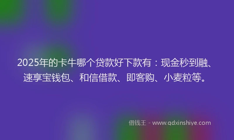 2025年的卡牛哪个贷款好下款有：现金秒到融、速享宝钱包、和信借款、即客购、小麦粒等。