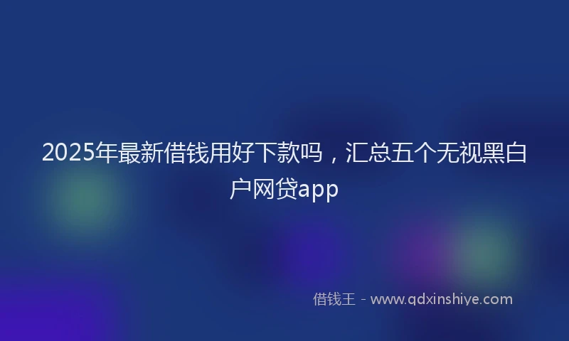 2025年最新借钱用好下款吗，汇总五个无视黑白户网贷app