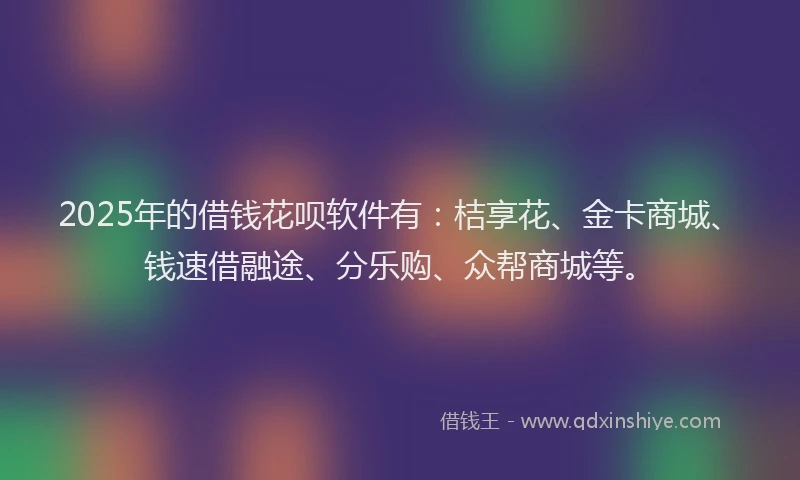2025年的借钱花呗软件有：桔享花、金卡商城、钱速借融途、分乐购、众帮商城等。