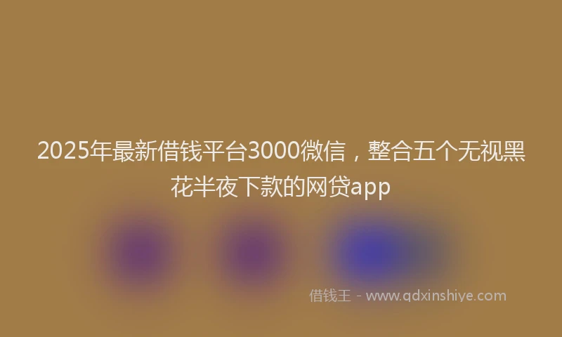 2025年最新借钱平台3000微信，整合五个无视黑花半夜下款的网贷app