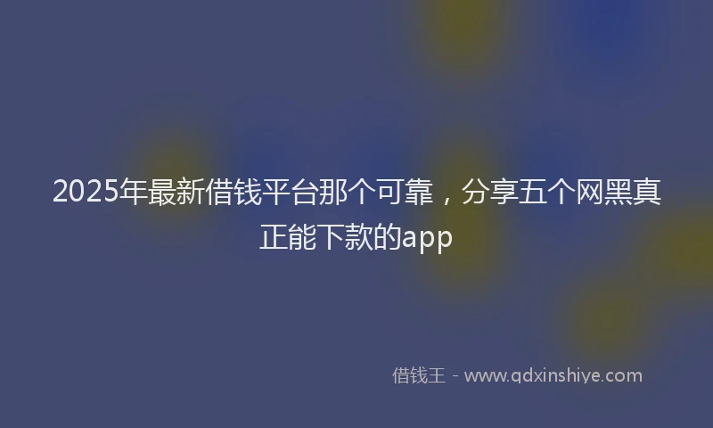2025年最新借钱平台那个可靠，分享五个网黑真正能下款的app