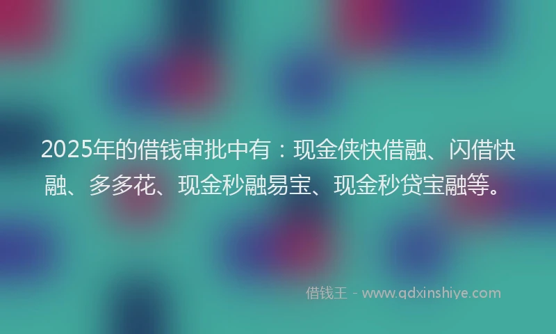 2025年的借钱审批中有：现金侠快借融、闪借快融、多多花、现金秒融易宝、现金秒贷宝融等。