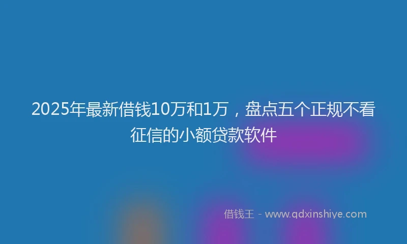 2025年最新借钱10万和1万，盘点五个正规不看征信的小额贷款软件