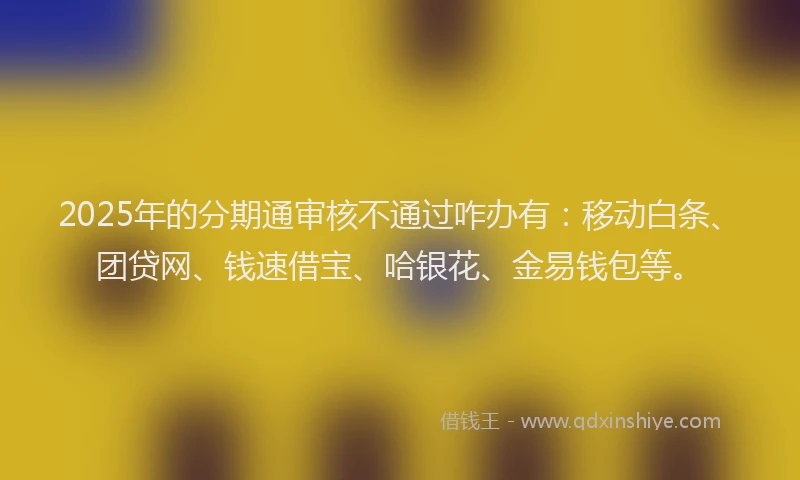 2025年的分期通审核不通过咋办有：移动白条、团贷网、钱速借宝、哈银花、金易钱包等。