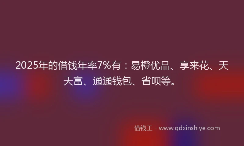 2025年的借钱年率7%有：易橙优品、享来花、天天富、通通钱包、省呗等。