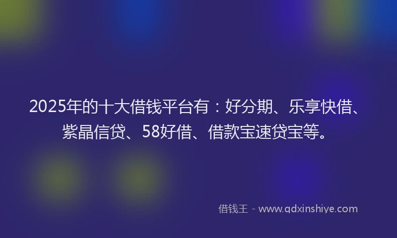 2025年的十大借钱平台有：好分期、乐享快借、紫晶信贷、58好借、借款宝速贷宝等。