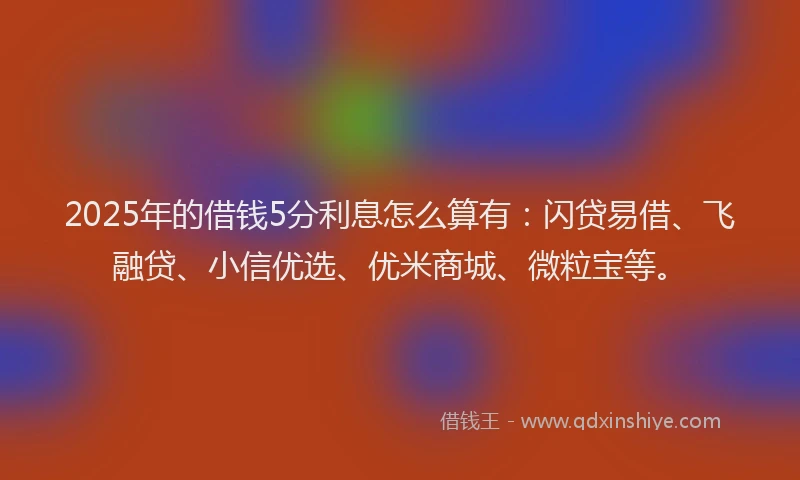 2025年的借钱5分利息怎么算有：闪贷易借、飞融贷、小信优选、优米商城、微粒宝等。