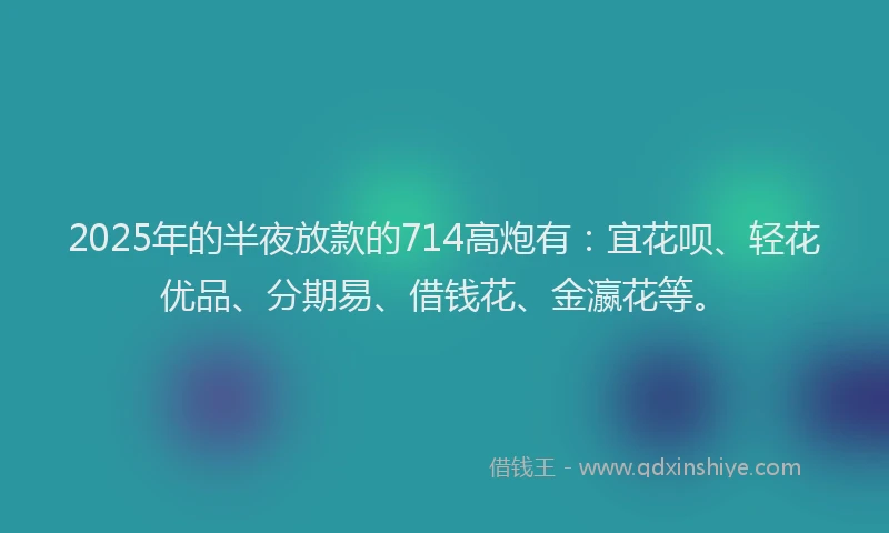 2025年的半夜放款的714高炮有：宜花呗、轻花优品、分期易、借钱花、金瀛花等。