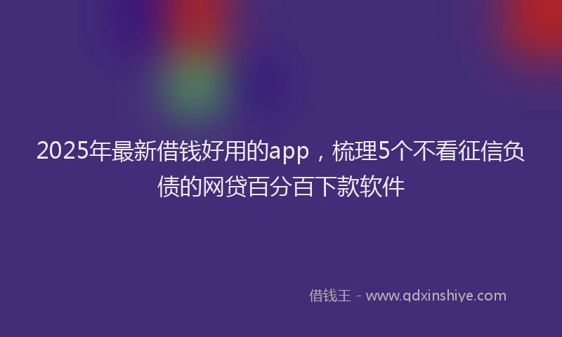 2025年最新借钱好用的app，梳理5个不看征信负债的网贷百分百下款软件