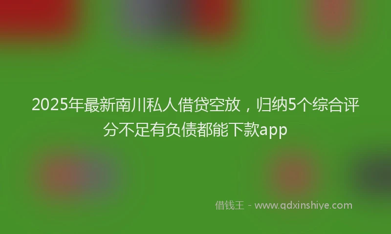 2025年最新南川私人借贷空放，归纳5个综合评分不足有负债都能下款app