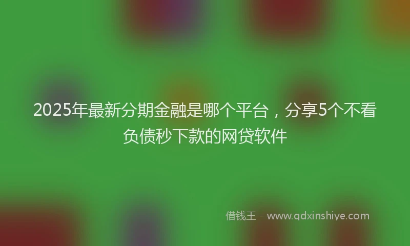 2025年最新分期金融是哪个平台，分享5个不看负债秒下款的网贷软件