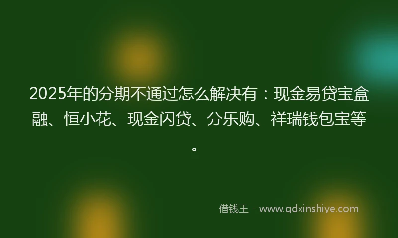 2025年的分期不通过怎么解决有：现金易贷宝盒融、恒小花、现金闪贷、分乐购、祥瑞钱包宝等。
