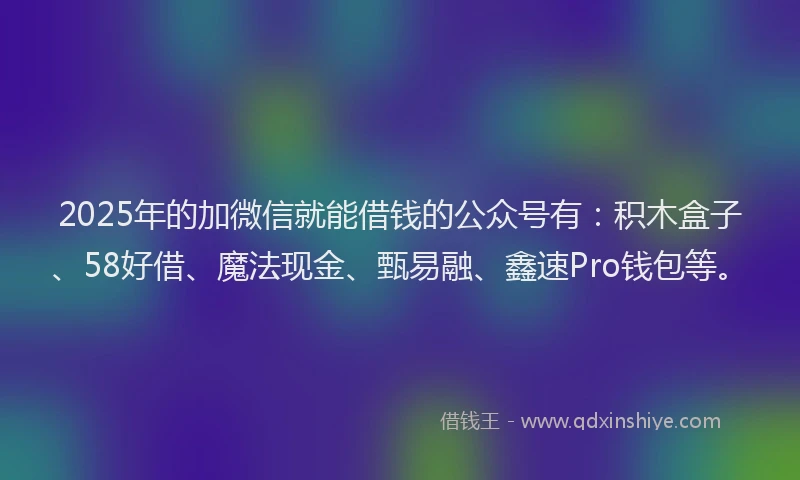 2025年的加微信就能借钱的公众号有：积木盒子、58好借、魔法现金、甄易融、鑫速Pro钱包等。