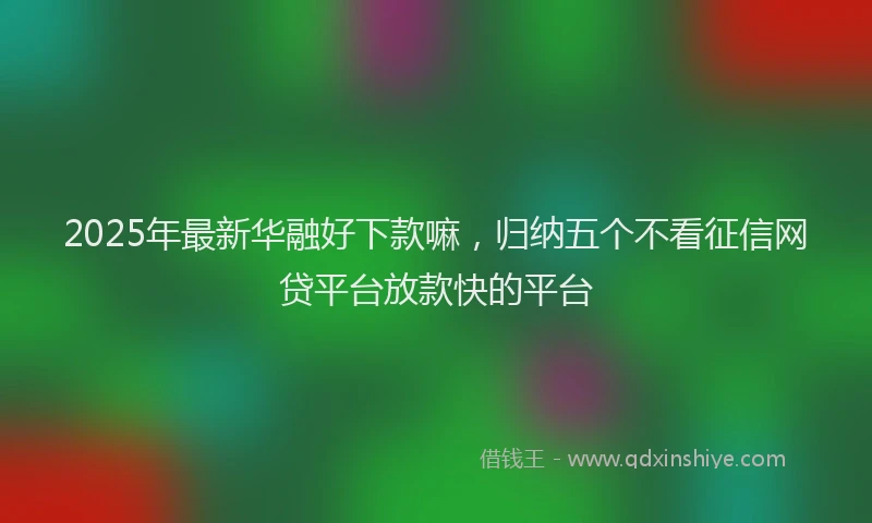 2025年最新华融好下款嘛，归纳五个不看征信网贷平台放款快的平台
