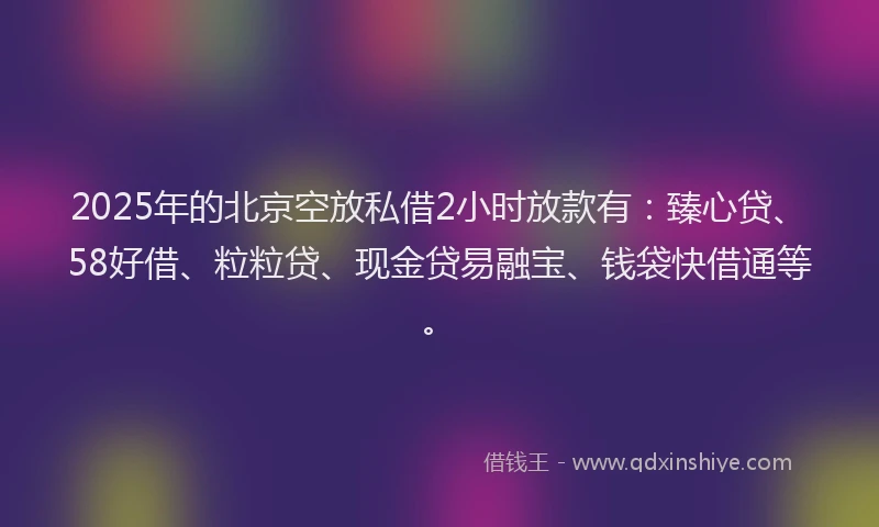 2025年的北京空放私借2小时放款有：臻心贷、58好借、粒粒贷、现金贷易融宝、钱袋快借通等。