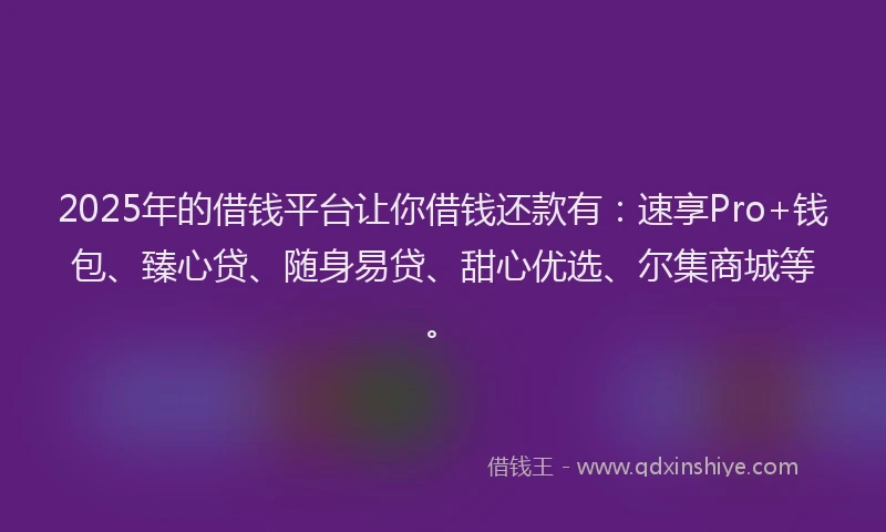 2025年的借钱平台让你借钱还款有：速享Pro+钱包、臻心贷、随身易贷、甜心优选、尔集商城等。
