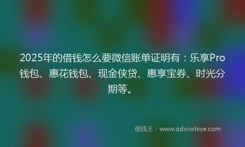 2025年的借钱怎么要微信账单证明有：乐享Pro钱包、惠花钱包、现金侠贷、惠享宝券、时光分期等。