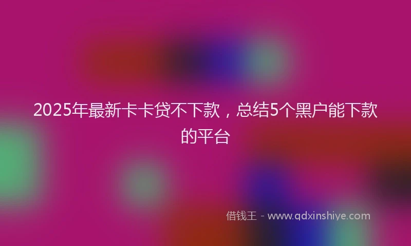 2025年最新卡卡贷不下款，总结5个黑户能下款的平台