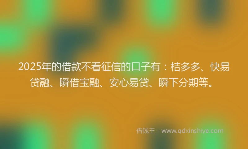 2025年的借款不看征信的口子有：桔多多、快易贷融、瞬借宝融、安心易贷、瞬下分期等。