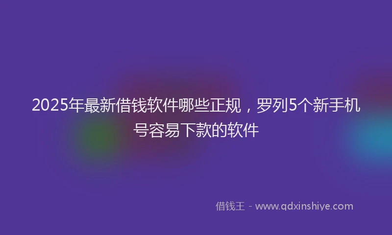 2025年最新借钱软件哪些正规，罗列5个新手机号容易下款的软件