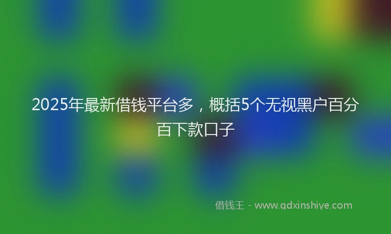 2025年最新借钱平台多，概括5个无视黑户百分百下款口子