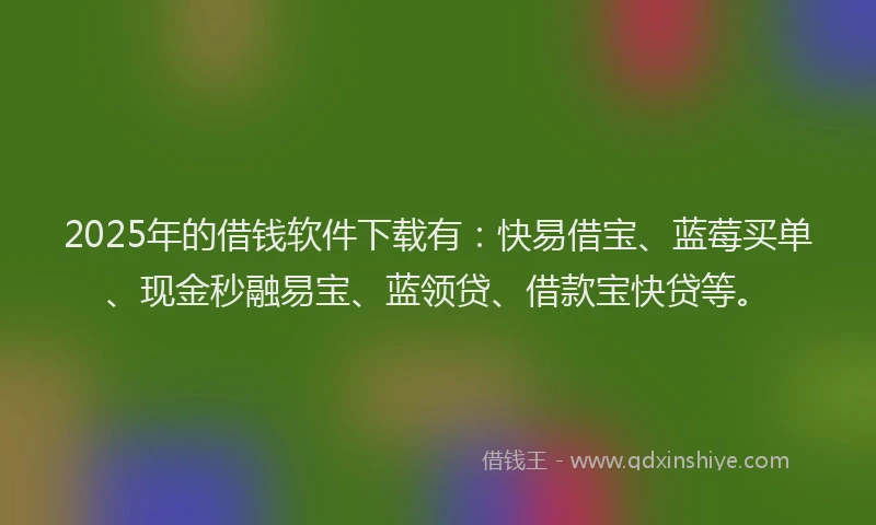 2025年的借钱软件下载有：快易借宝、蓝莓买单、现金秒融易宝、蓝领贷、借款宝快贷等。